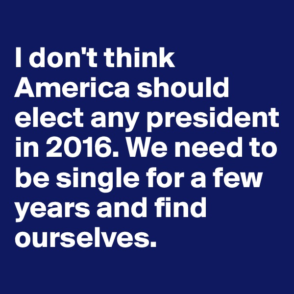
I don't think America should elect any president in 2016. We need to be single for a few years and find ourselves. 