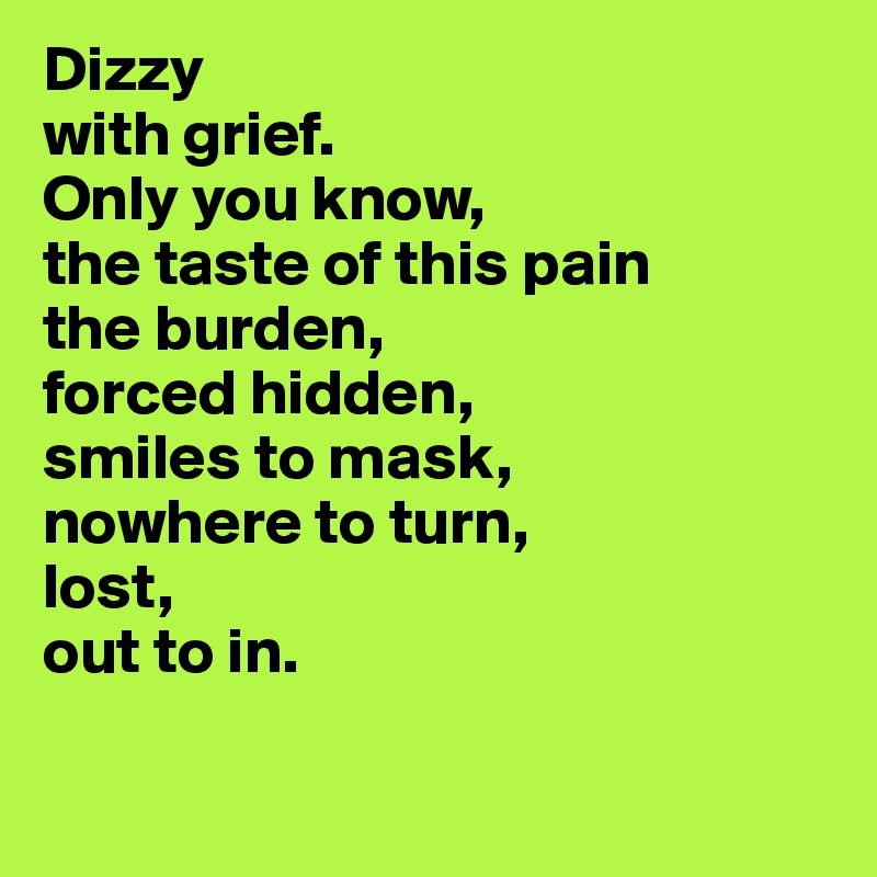 Dizzy
with grief.
Only you know, 
the taste of this pain
the burden,
forced hidden,
smiles to mask,
nowhere to turn,
lost, 
out to in. 

