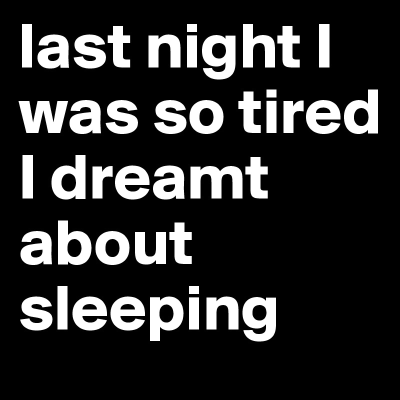 last night I was so tired I dreamt about sleeping