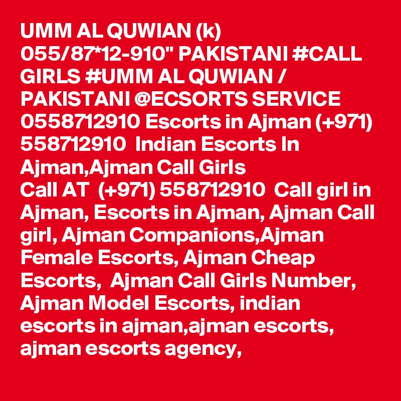 UMM AL QUWIAN (k) 055/87*12-910" PAKISTANI #CALL GIRLS #UMM AL QUWIAN / PAKISTANI @ECSORTS SERVICE 0558712910 Escorts in Ajman (+971) 558712910  Indian Escorts In Ajman,Ajman Call Girls 
Call AT  (+971) 558712910  Call girl in Ajman, Escorts in Ajman, Ajman Call girl, Ajman Companions,Ajman Female Escorts, Ajman Cheap Escorts,  Ajman Call Girls Number, Ajman Model Escorts, indian escorts in ajman,ajman escorts, ajman escorts agency,