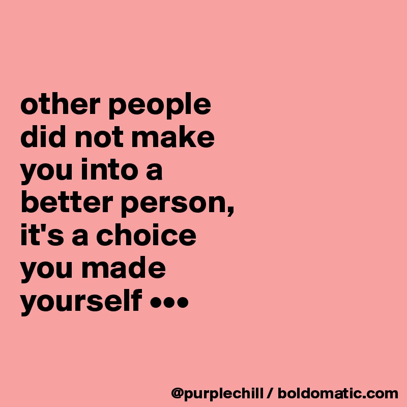 

other people
did not make
you into a 
better person, 
it's a choice 
you made
yourself •••

