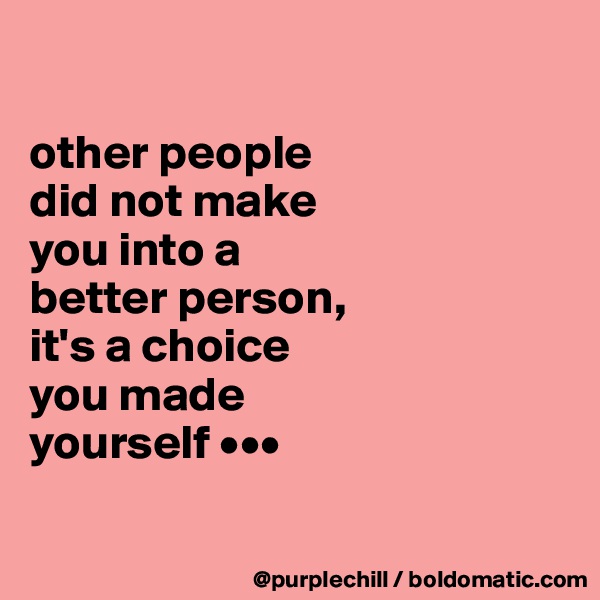 

other people
did not make
you into a 
better person, 
it's a choice 
you made
yourself •••

