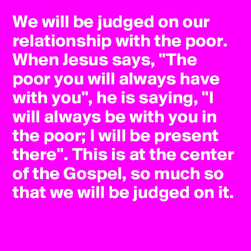 We will be judged on our relationship with the poor. When Jesus says, "The poor you will always have with you", he is saying, "I will always be with you in the poor; I will be present there". This is at the center of the Gospel, so much so that we will be judged on it.