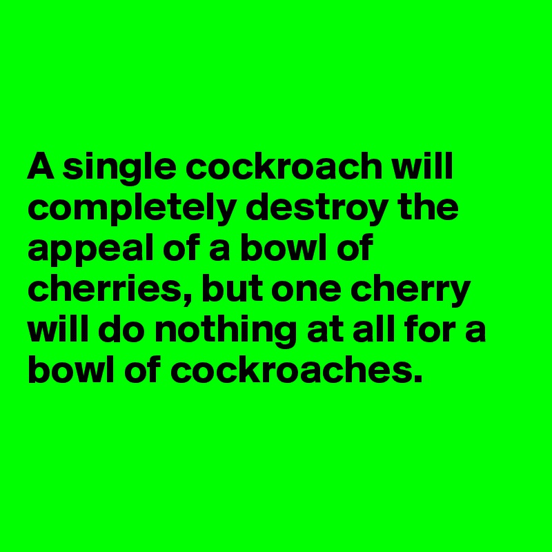 


A single cockroach will completely destroy the appeal of a bowl of cherries, but one cherry will do nothing at all for a bowl of cockroaches.


