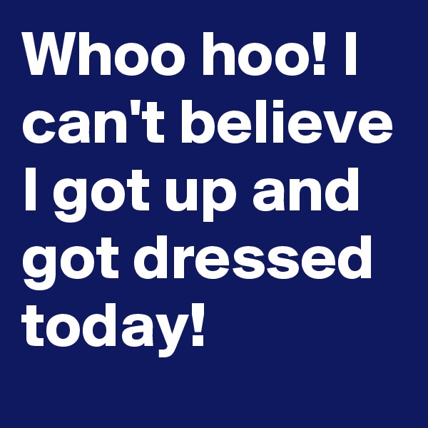 Whoo hoo! I can't believe I got up and got dressed today!