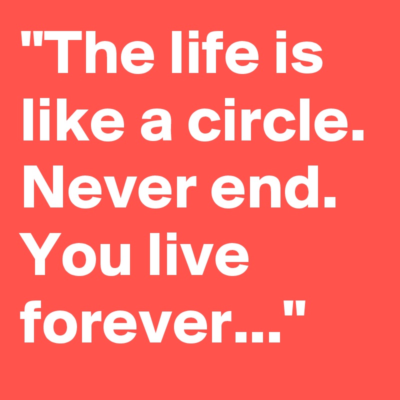 "The life is like a circle. Never end. You live forever..."