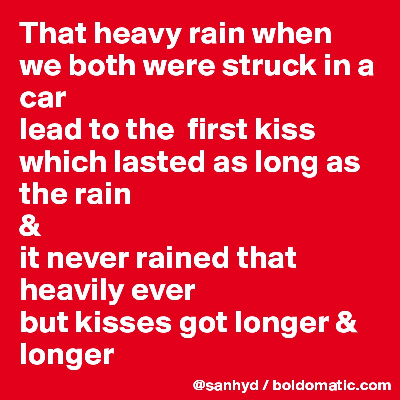 That heavy rain when we both were struck in a car
lead to the  first kiss which lasted as long as the rain
&
it never rained that heavily ever
but kisses got longer & longer