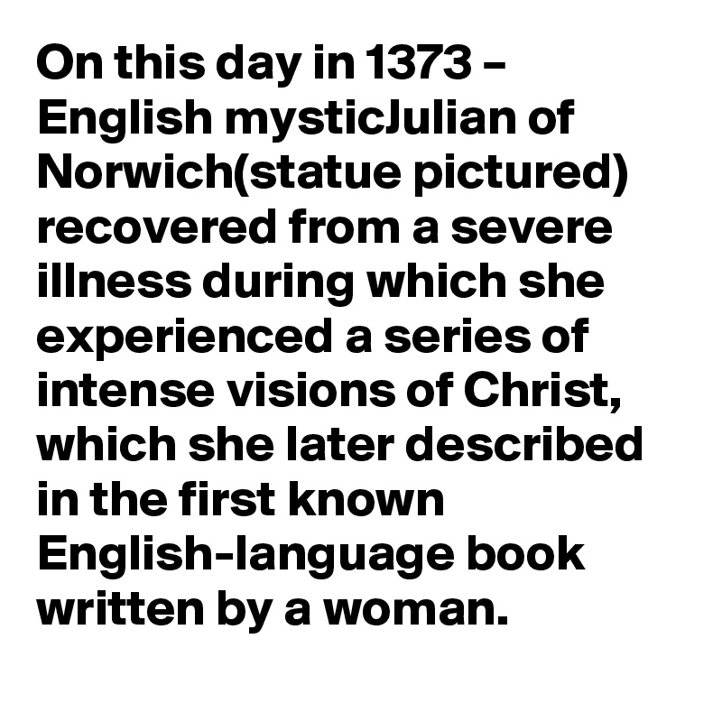 On this day in 1373 – English mysticJulian of Norwich(statue pictured) recovered from a severe illness during which she experienced a series of intense visions of Christ, which she later described in the first known English-language book written by a woman.