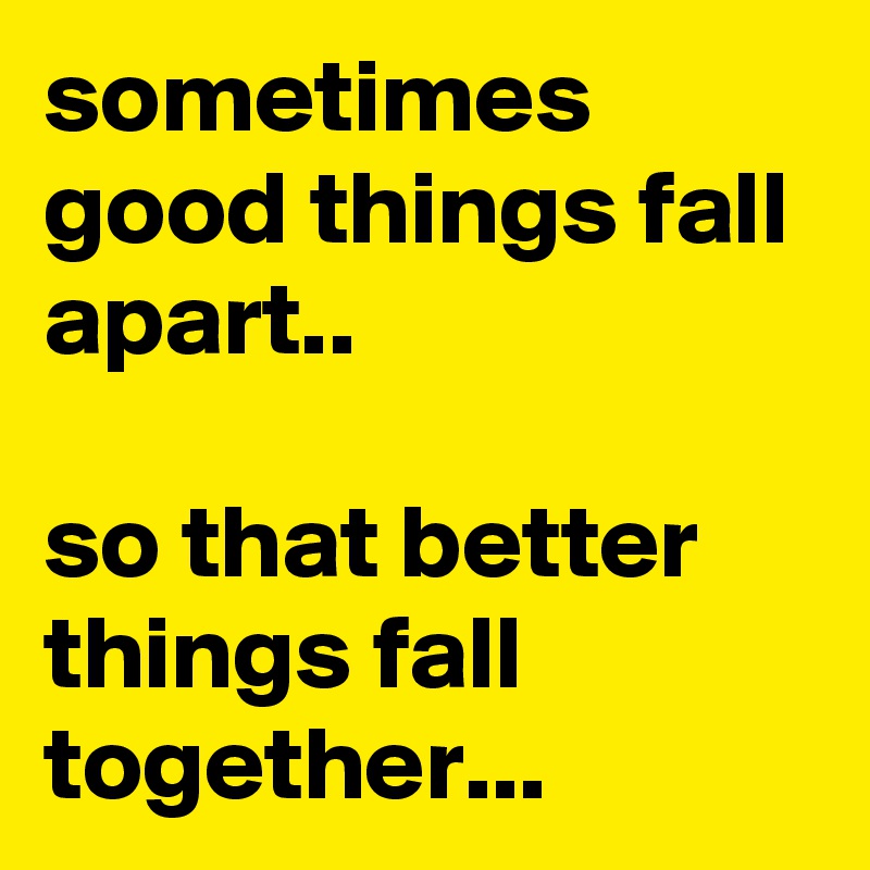 sometimes good things fall apart..

so that better things fall together...
