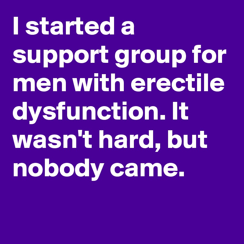 I started a support group for men with erectile dysfunction. It wasn't hard, but nobody came.

