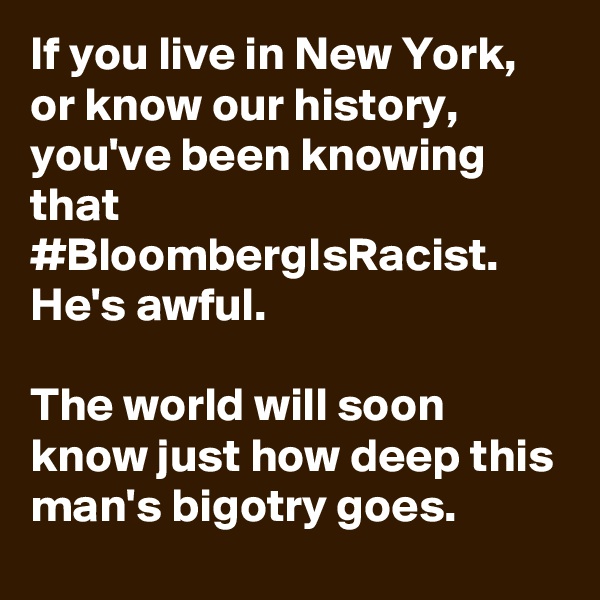 If you live in New York, or know our history, you've been knowing that #BloombergIsRacist. He's awful.

The world will soon know just how deep this man's bigotry goes.