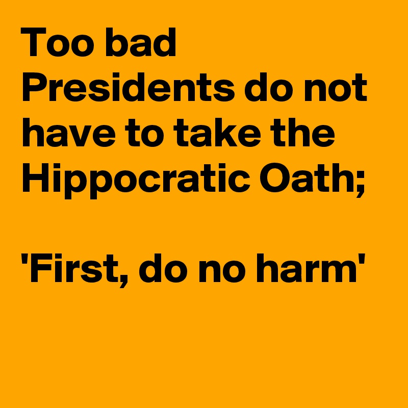 Too bad Presidents do not have to take the Hippocratic Oath;

'First, do no harm'

