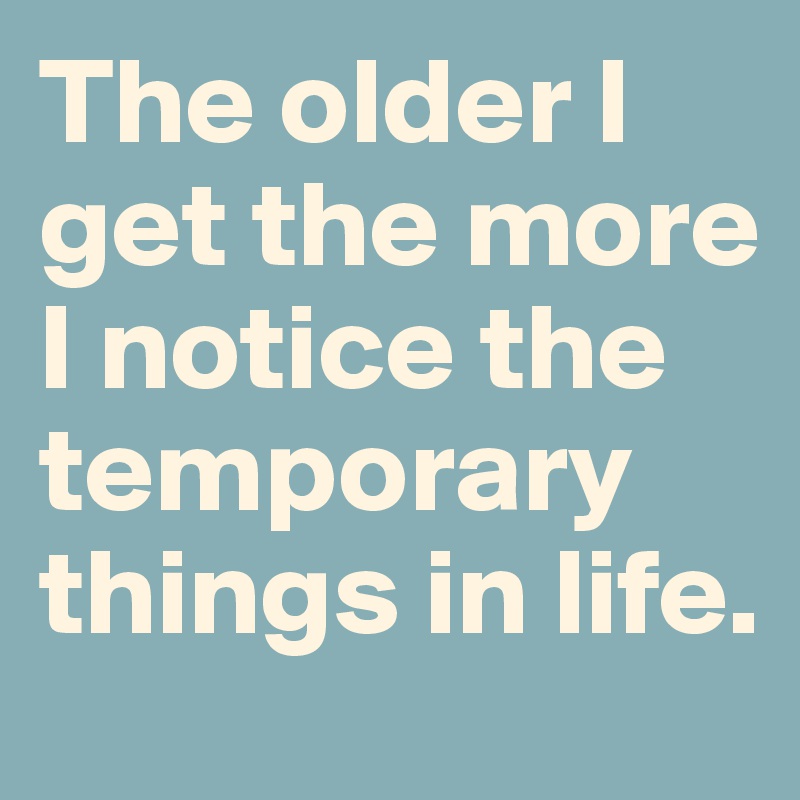 The older I get the more I notice the temporary things in life. 