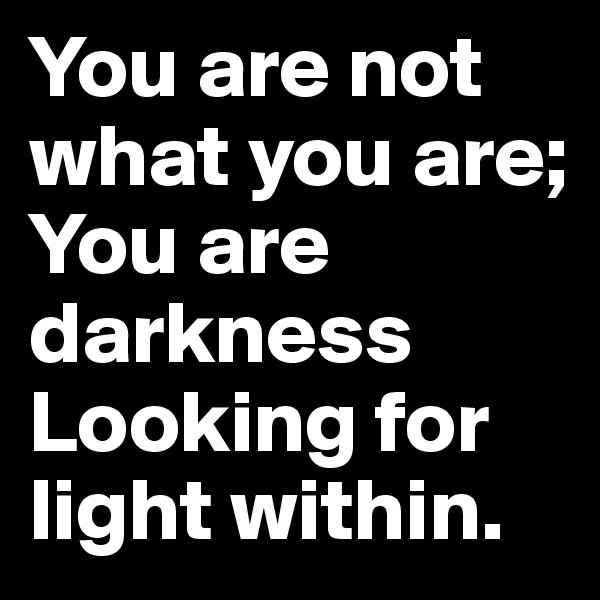 You are not what you are; 
You are darkness 
Looking for light within.