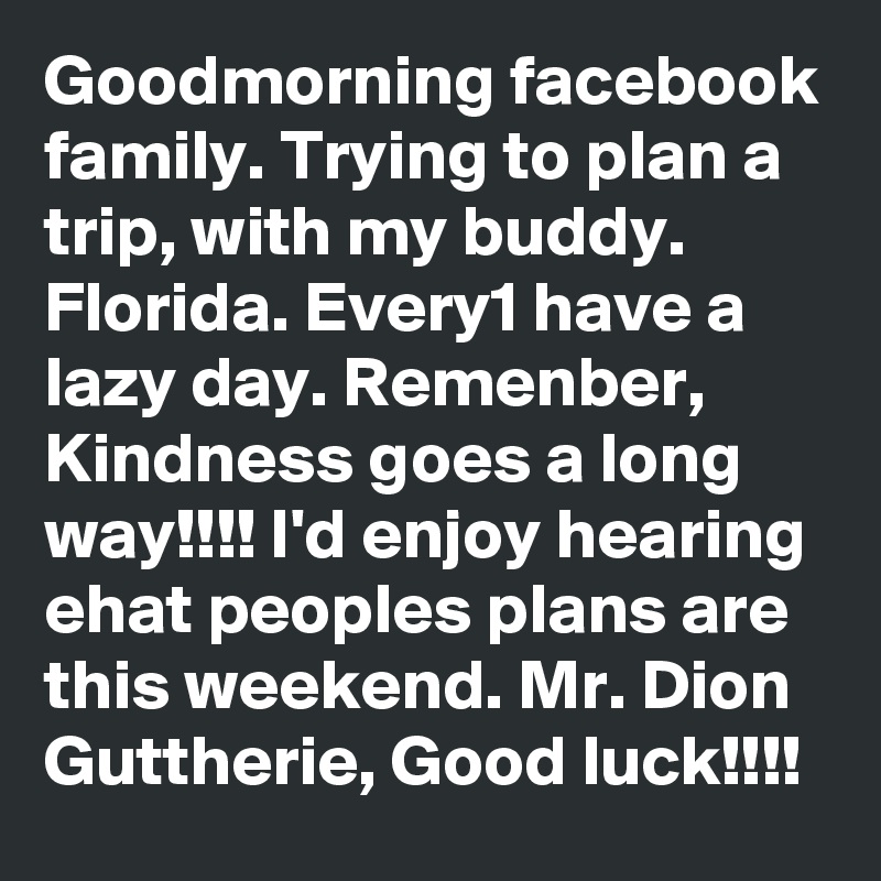 Goodmorning facebook family. Trying to plan a trip, with my buddy. Florida. Every1 have a lazy day. Remenber, Kindness goes a long way!!!! I'd enjoy hearing ehat peoples plans are this weekend. Mr. Dion Guttherie, Good luck!!!! 