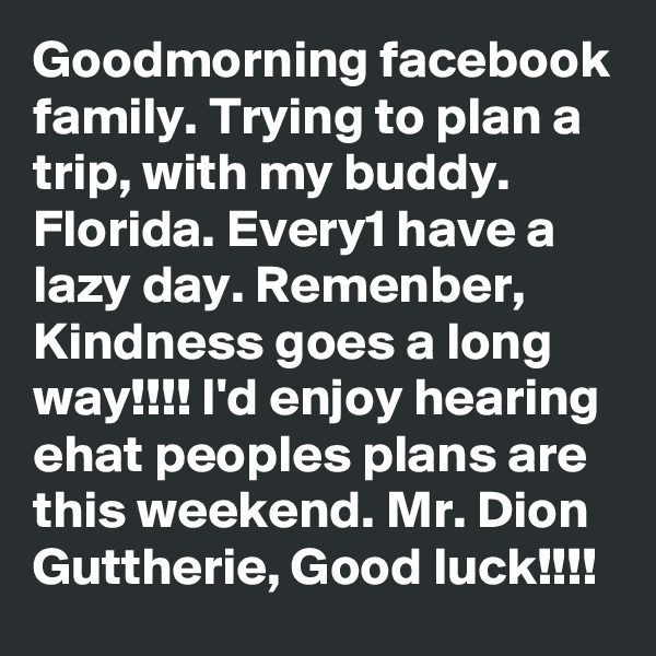 Goodmorning facebook family. Trying to plan a trip, with my buddy. Florida. Every1 have a lazy day. Remenber, Kindness goes a long way!!!! I'd enjoy hearing ehat peoples plans are this weekend. Mr. Dion Guttherie, Good luck!!!! 