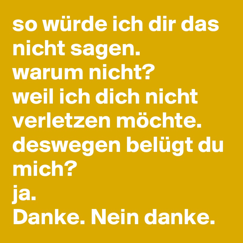 so würde ich dir das nicht sagen.
warum nicht?
weil ich dich nicht verletzen möchte.
deswegen belügt du mich?
ja.
Danke. Nein danke. 