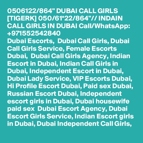 0506122/864" DUBAI CALL GIRLS [TIGERK] 050/61*22/864"// INDAIN CALL GIRLS IN DUBAI Call/WhatsApp:  +971552542840 
Dubai Escorts,  Dubai Call Girls, Dubai Call Girls Service, Female Escorts Dubai,  Dubai Call Girls Agency, Indian Escort in Dubai, Indian Call Girls in Dubai, Independent Escort in Dubai, Dubai Lady Service, VIP Escorts Dubai, Hi Profile Escort Dubai, Paid sex Dubai, Russian Escort Dubai, Independent escort girls in Dubai, Dubai housewife paid sex  Dubai Escort Agency, Dubai Escort Girls Service, Indian Escort girls in Dubai, Dubai Independent Call Girls, 