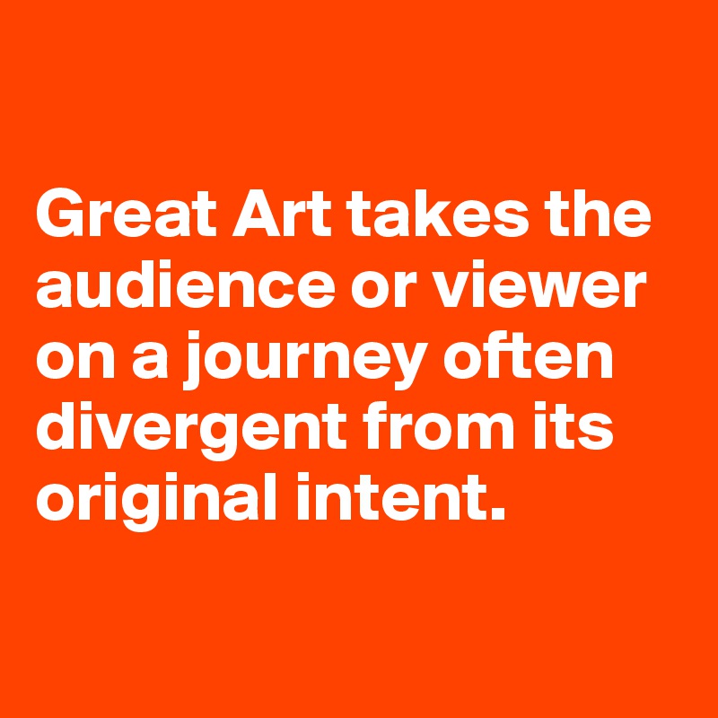 

Great Art takes the audience or viewer on a journey often divergent from its original intent.

