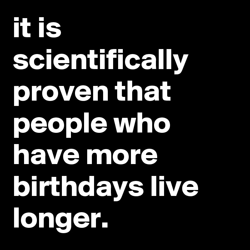 it is scientifically proven that people who have more birthdays live longer.