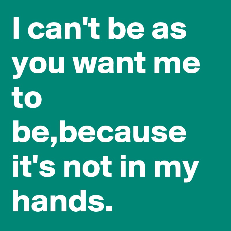 I can't be as you want me to be,because it's not in my hands. - Post by ...