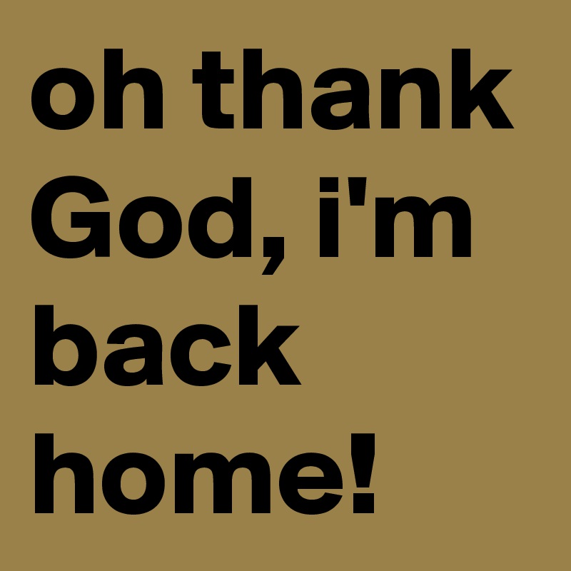 oh thank God, i'm back home!