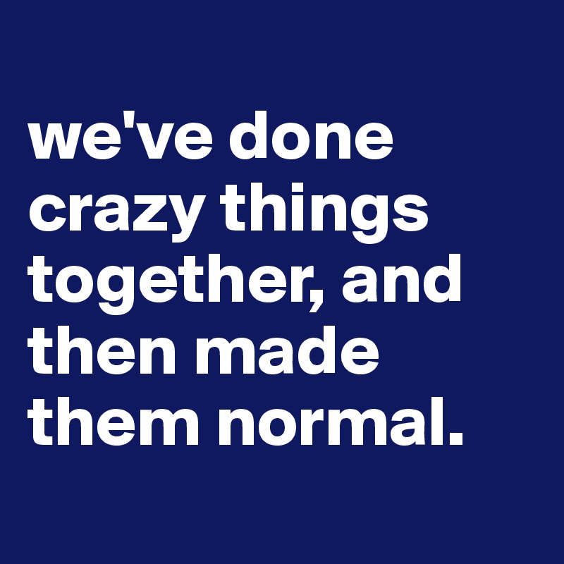 
we've done crazy things together, and then made them normal.
