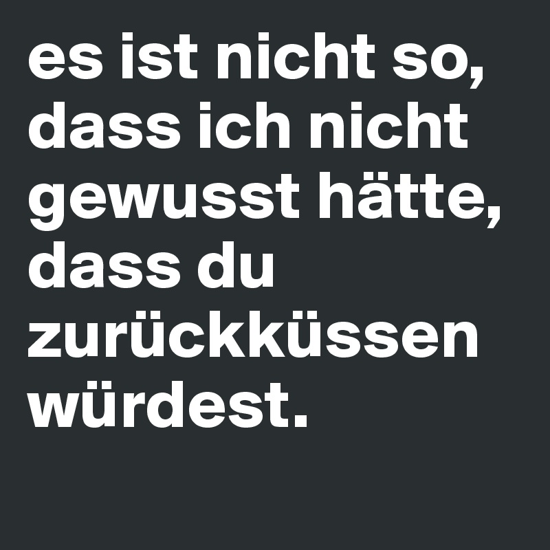 es ist nicht so, dass ich nicht gewusst hätte, dass du zurückküssen würdest.
