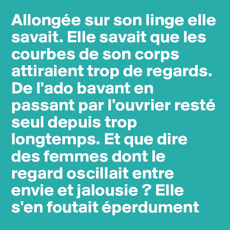 Allongée sur son linge elle savait. Elle savait que les courbes de son corps attiraient trop de regards. De l'ado bavant en passant par l'ouvrier resté seul depuis trop longtemps. Et que dire des femmes dont le regard oscillait entre envie et jalousie ? Elle s'en foutait éperdument