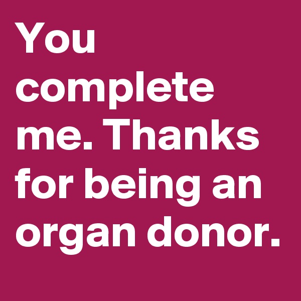 You complete me. Thanks for being an organ donor.