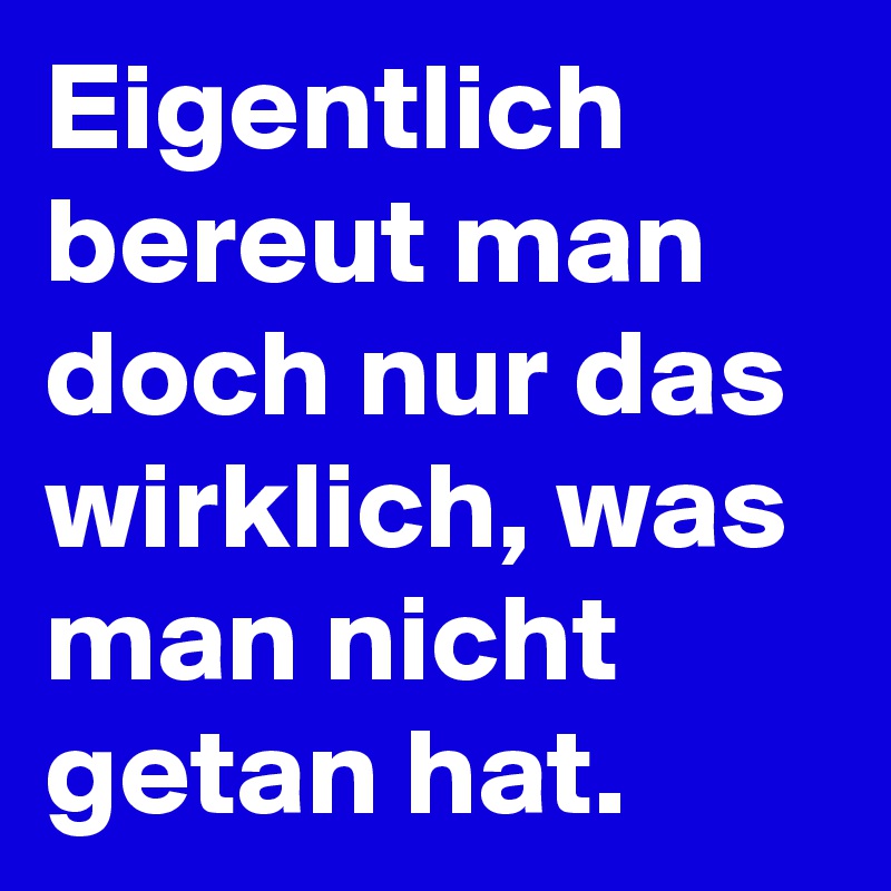 Eigentlich bereut man doch nur das wirklich, was man nicht getan hat.