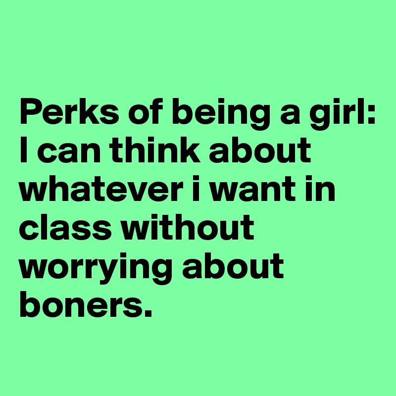 

Perks of being a girl: 
I can think about whatever i want in class without worrying about boners. 
