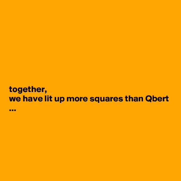 







together, 
we have lit up more squares than Qbert ...





