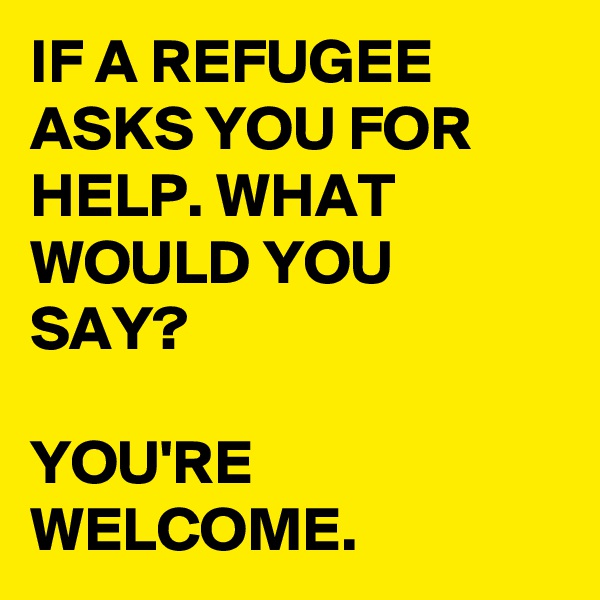 IF A REFUGEE ASKS YOU FOR HELP. WHAT WOULD YOU SAY?

YOU'RE WELCOME.