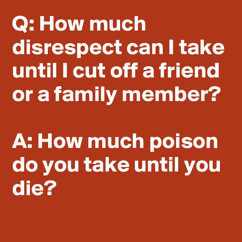 Q: How much disrespect can I take until I cut off a friend or a family member?

A: How much poison do you take until you die?
