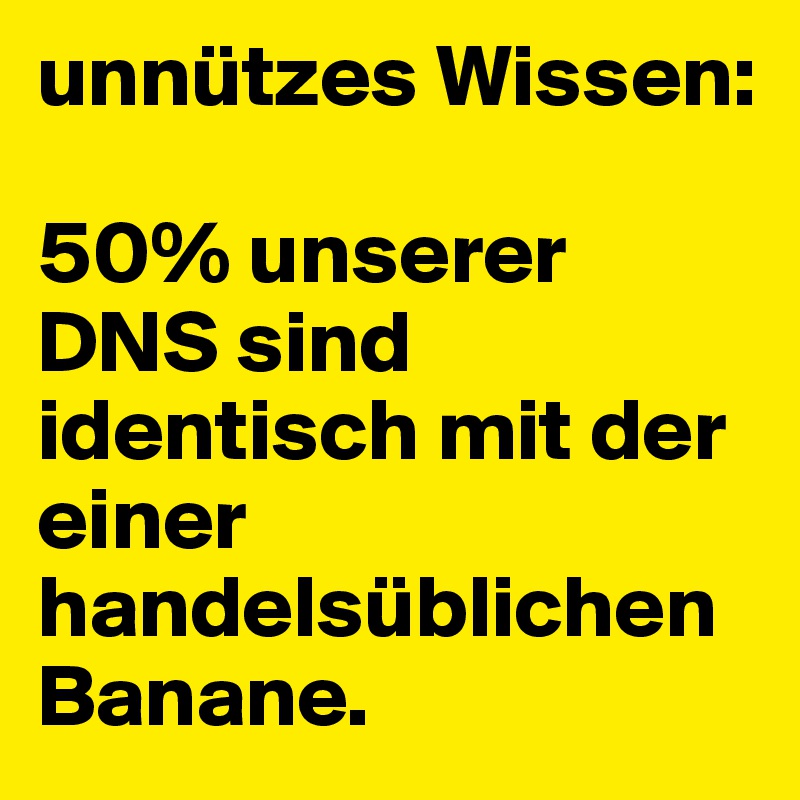 unnützes Wissen:

50% unserer DNS sind identisch mit der einer handelsüblichen Banane.