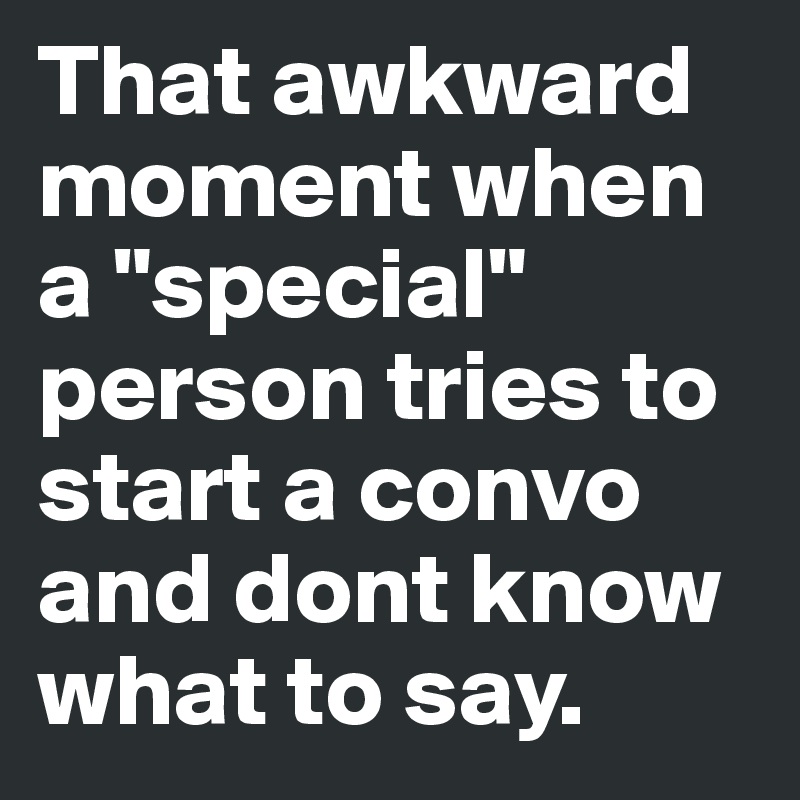 That awkward moment when a "special" person tries to start a convo and dont know what to say.