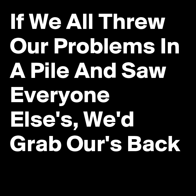 If We All Threw Our Problems In A Pile And Saw Everyone Else's, We'd Grab Our's Back 
