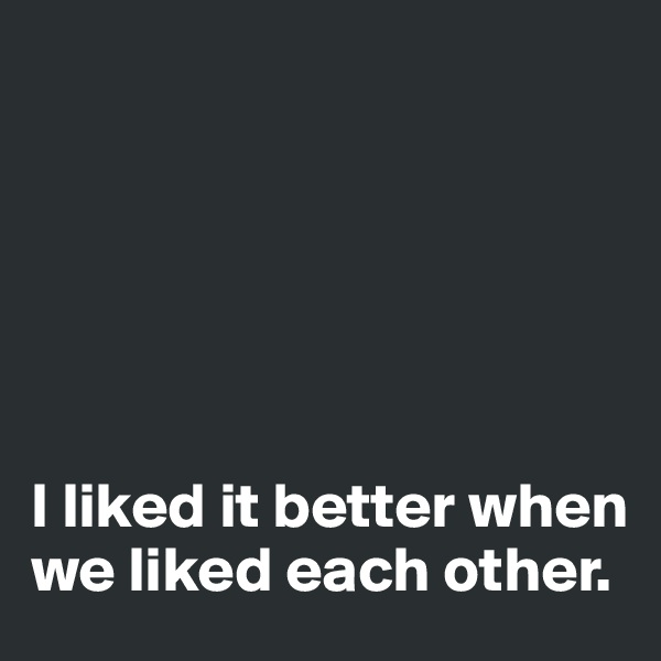 






I liked it better when we liked each other.