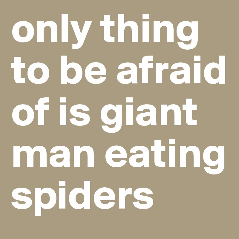 only thing to be afraid of is giant man eating spiders