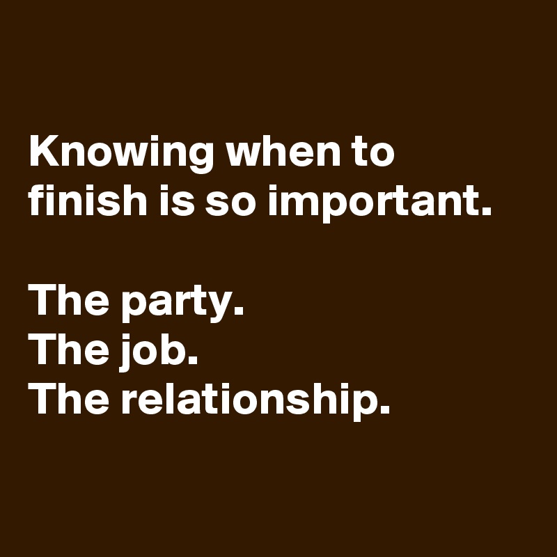 

Knowing when to finish is so important.

The party.
The job.
The relationship.

