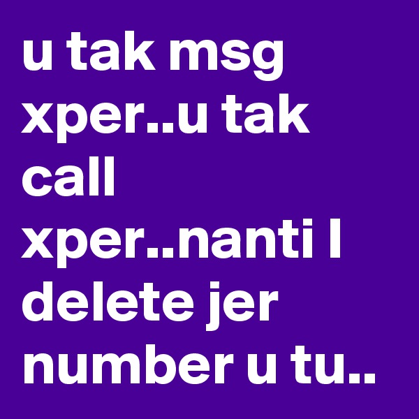 u tak msg xper..u tak call xper..nanti I delete jer number u tu..