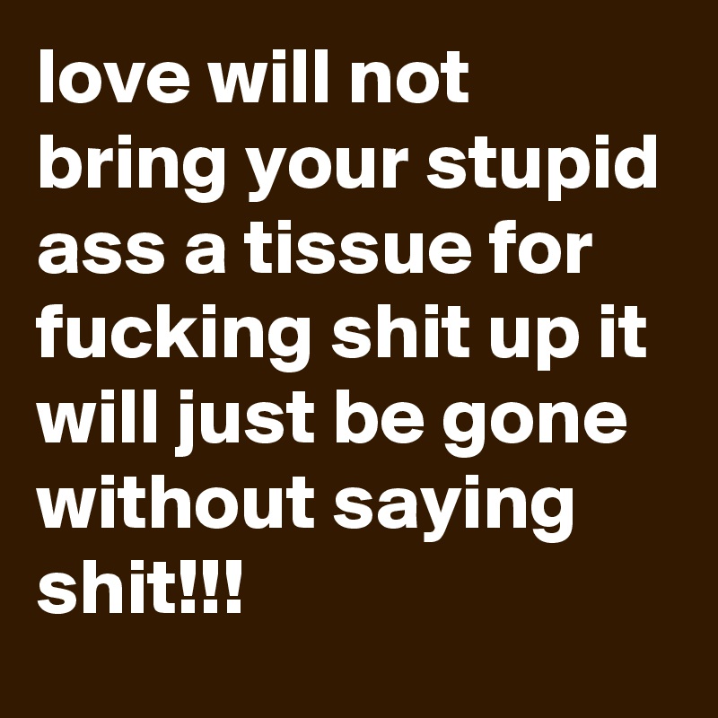 love will not bring your stupid ass a tissue for fucking shit up it will just be gone without saying shit!!!