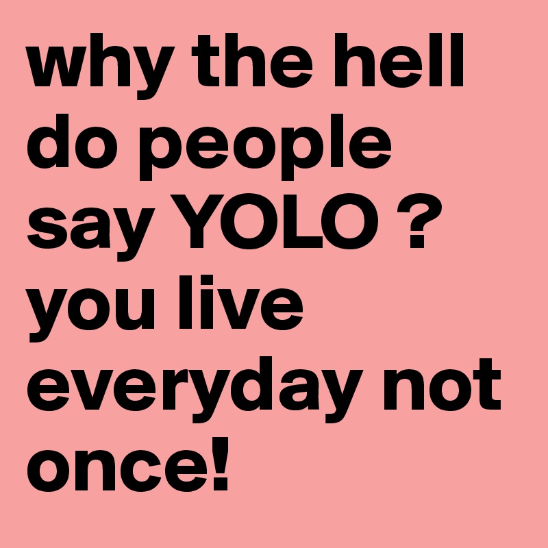 why the hell do people say YOLO ? you live everyday not once! 