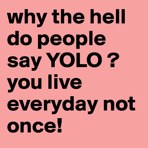 why the hell do people say YOLO ? you live everyday not once! 