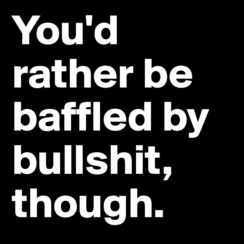You'd rather be baffled by bullshit, though.