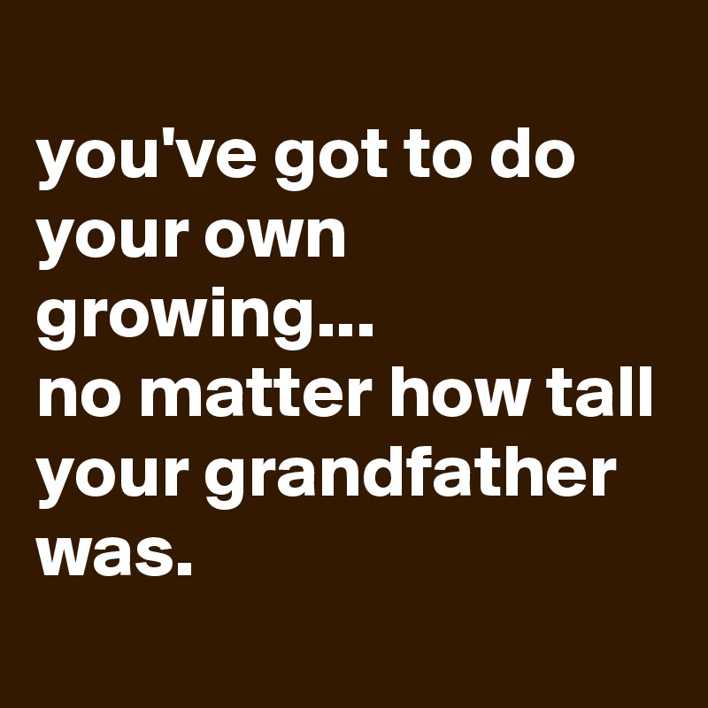 
you've got to do your own growing...
no matter how tall your grandfather was. 
