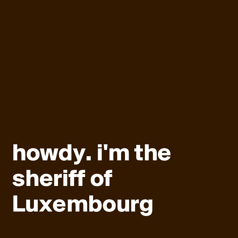 ? ? ?  
     
      
      
    
howdy. i'm the sheriff of Luxembourg