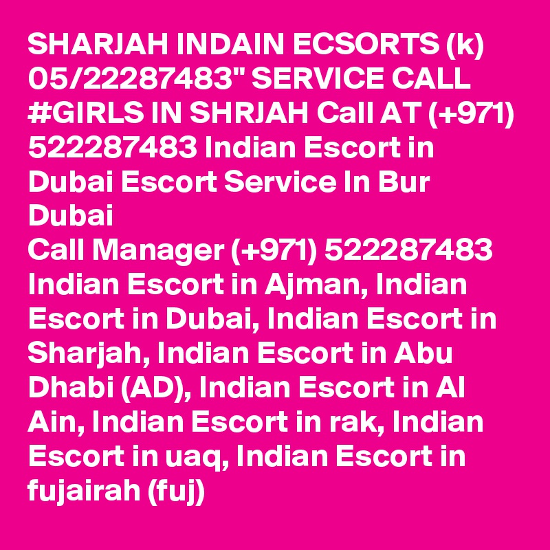 SHARJAH INDAIN ECSORTS (k) 05/22287483" SERVICE CALL #GIRLS IN SHRJAH Call AT (+971) 522287483 Indian Escort in Dubai Escort Service In Bur Dubai
Call Manager (+971) 522287483 Indian Escort in Ajman, Indian Escort in Dubai, Indian Escort in Sharjah, Indian Escort in Abu Dhabi (AD), Indian Escort in Al Ain, Indian Escort in rak, Indian Escort in uaq, Indian Escort in fujairah (fuj) 