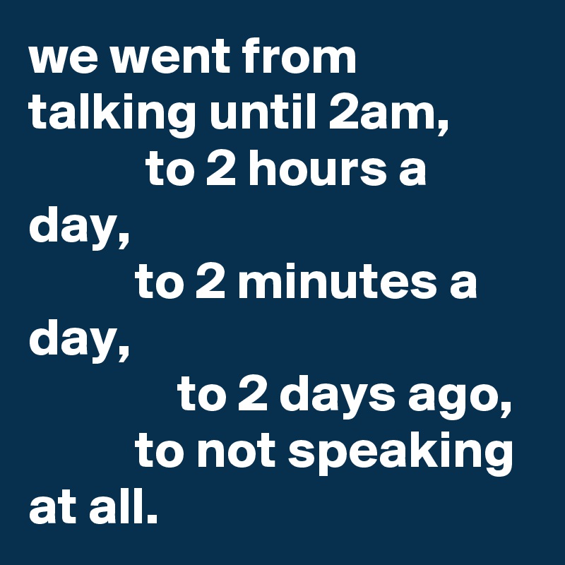 we went from talking until 2am,
           to 2 hours a day,
          to 2 minutes a day,
              to 2 days ago,
          to not speaking at all.